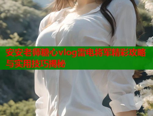 安安老师糖心vlog雷电将军精彩攻略与实用技巧揭秘